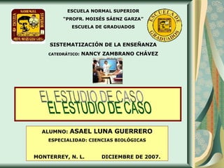 EL ESTUDIO DE CASO ESCUELA NORMAL SUPERIOR “ PROFR. MOISÉS SÁENZ GARZA” ESCUELA DE GRADUADOS SISTEMATIZACIÓN DE LA ENSEÑANZA CATEDRÁTICO :  NANCY ZAMBRANO CHÁVEZ ALUMNO:  ASAEL LUNA GUERRERO ESPECIALIDAD: CIENCIAS BIOLÓGICAS MONTERREY, N. L.  DICIEMBRE DE 2007. 
