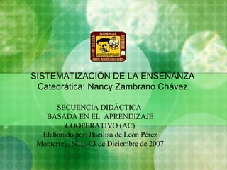 SISTEMATIZACIÓN DE LA ENSEÑANZA Catedrática: Nancy Zambrano Chávez SECUENCIA DIDÁCTICA  BASADA EN EL  APRENDIZAJE COOPERATIVO (AC) Elaborado por: Bacilisa de León Pérez Monterrey, N. L. 03 de Diciembre de 2007 