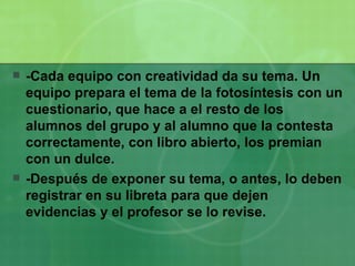 -Cada equipo con creatividad da su tema. Un  equipo prepara el tema de la fotosíntesis con un cuestionario, que hace a el resto de los alumnos del grupo y al alumno que la contesta correctamente, con libro abierto, los premian con un dulce. -Después de exponer su tema, o antes, lo deben registrar en su libreta para que dejen evidencias y el profesor se lo revise. 