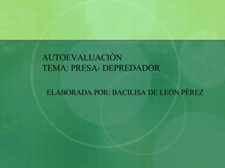 AUTOEVALUACIÓN TEMA: PRESA- DEPREDADOR ELABORADA POR: BACILISA DE LEÓN PÉREZ 