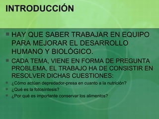 INTRODUCCIÓN HAY QUE SABER TRABAJAR EN EQUIPO PARA MEJORAR EL DESARROLLO HUMANO Y BIOLÓGICO. CADA TEMA, VIENE EN FORMA DE PREGUNTA PROBLEMA, EL TRABAJO HA DE CONSISTIR EN RESOLVER DICHAS CUESTIONES: ¿Cómo actúan depredador-presa en cuanto a la nutrición? ¿Qué es la fotosíntesis? ¿Por qué es importante conservar los alimentos? 