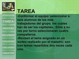 TAREA -Conformar el equipo: seleccionar a seis alumnos de los más trabajadores del grupo, los cuales han de ser los capitanes.. Ellos a su vez por turno seleccionaran cuatro compañeros. -Revisen el tema asignado en un sorteo realizado por el maestro: son tres temas repartidos dos veces cada uno. INTRODUCCIÓN TAREA PROCESO RECURSOS EVALUACIÓN CONCLUSIONES CRÉDITOS 