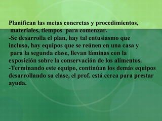 Planifican las metas concretas y procedimientos, materiales, tiempos  para comenzar. -Se desarrolla el plan, hay tal entusiasmo que  incluso, hay equipos que se reúnen en una casa y para la segunda clase, llevan láminas con la  exposición sobre la conservación de los alimentos. -Terminando este equipo, continúan los demás equipos  desarrollando su clase, el prof. está cerca para prestar  ayuda. 