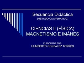 Secuencia Didáctica ( MÉTODO COOPERATIVO) CIENCIAS II (FÍSICA) MAGNETISMO E IMÁNES ELABORADA POR: HUMBERTO GONZÁLEZ TORRES 