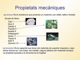 Propietats mecàniques La  duresa : És la resistència que presenta un material a ser ratllat, tallat o foradat. La  tenacitat : És la capacitat que tenen els materials de suportar impactes o cops sense trencar-se. Les fustes, els metalls i alguns plàstics són materials tenaços. La propietat oposada a la tenacitat és la fragilitat Talc 1 Guix 2 Calcita 3 Fluorita 4 Apatita 5 Feldespat 6 Quars  7 Topazi 8 Safir 9 Diamant 10  Escala de Mohs 