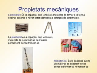Propietats mecàniques L’elasticitat : És la capacitat que tenen els materials de tornar a la forma original després d’haver estat sotmesos a esforços de deformació. Resistència : És la capacita que té un material de suportar forces sense deformar-se ni trencar-se  La  plasticitat  és a capacitat que tenen els materials de deformar-se de manera permanent, sense trencar-se 