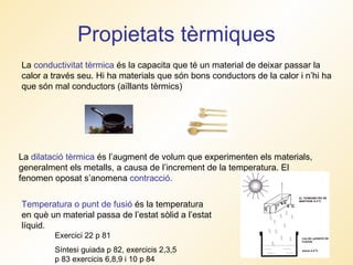 Propietats tèrmiques La  conductivitat tèrmica  és la capacita que té un material de deixar passar la calor a través seu. Hi ha materials que són bons conductors de la calor i n’hi ha que són mal conductors (aïllants tèrmics) La  dilatació tèrmica  és l’augment de volum que experimenten els materials, generalment els metalls, a causa de l’increment de la temperatura. El fenomen oposat s’anomena  contracció. Temperatura o punt de fusió  és la temperatura en què un material passa de l’estat sòlid a l’estat líquid. Exercici 22 p 81 Síntesi guiada p 82, exercicis 2,3,5 p 83 exercicis 6,8,9 i 10 p 84 