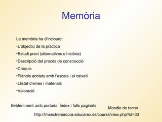 Memòria La memòria ha d’incloure: L’objectiu de la pràctica Estudi previ (alternatives o història) Descripció del procés de construcció Croquis Plànols acotats amb l’escala i el caixetí  Llistat d’eines i materials Valoració Evidentment amb portada, índex i fulls paginats http://lmsextremadura.educarex.es/course/view.php?id=33 Moodle de tecno 