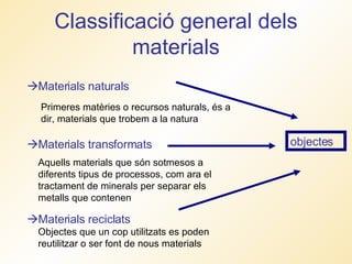 Classificació general dels materials  Materials naturals   Materials transformats  Materials reciclats Primeres matèries o recursos naturals, és a dir, materials que trobem a la natura Aquells materials que són sotmesos a diferents tipus de processos, com ara el tractament de minerals per separar els metalls que contenen  Objectes que un cop utilitzats es poden reutilitzar o ser font de nous materials objectes 