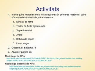 Activitats http :// www.youtube.com / watch ?v=Mt876CjHWew& eurl = http :// blogs.lavozdelaescuela.es / blog /blog0125/PLASTICOS%20Y%20SUS%20RECICLAJE/   Reciclatge plàstics a la Xina Reciclatge de CDs http :// www.youtube.com / watch ?v=0SePRhT9FRY& eurl = http :// blogs.lavozdelaescuela.es / blog /blog0125/PLASTICOS%20Y%20SUS%20RECICLAJE/   Indica quins materials de la llista següent són primeres matèries i quins són materials industrials ja transformats Mineral de ferro Tauler de fusta aglomerada Xapa d’alumini Argila Bobina de paper Llana verge Qüestió 2 i 3 pàgina 74 Anàlisi 7 pàgina 75 