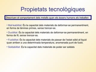 Propietats tecnològiques Descriuen el comportament dels metalls quan els éssers humans els treballen Mal·leabilitat : És la capacitat dels materials de deformar-se permanentment, en forma de làmines primes, sense trencar-se. Ductilitat:  És la capacitat dels materials de deformar-se permanentment, en forma de fil, sense trencar-se. Fusibilitat : És la capacitat dels materials de passar de l’estat sòlid al líquid quan arriben a una determinada temperatura, anomenada punt de fusió. Soldabilitat:  És la capacitat dels materials de poder ser soldats 