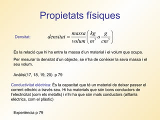 Propietats físiques Densitat:  És la relació que hi ha entre la massa d’un material i el volum que ocupa. Per mesurar la densitat d’un objecte, se n’ha de conèixer la seva massa i el seu volum.  Conductivitat elèctrica:  És la capacitat que té un material de deixar passar el corrent elèctric a través seu. Hi ha materials que són bons conductors de l’electricitat (com els metalls) i n’hi ha que són mals conductors (aïllants elèctrics, com el plàstic) Anàlisi(17, 18, 19, 20)  p 79 Experiència p 79 