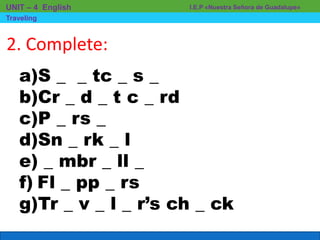 I.E.P «Nuestra Señora de Guadalupe»UNIT – 4 English
Traveling
2. Complete:
a)S _ _ tc _ s _
b)Cr _ d _ t c _ rd
c)P _ rs _
d)Sn _ rk _ l
e) _ mbr _ ll _
f) Fl _ pp _ rs
g)Tr _ v _ l _ r’s ch _ ck