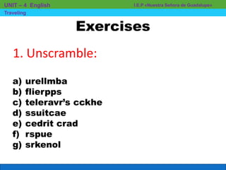 Exercises
I.E.P «Nuestra Señora de Guadalupe»UNIT – 4 English
Traveling
1. Unscramble:
a) urellmba
b) flierpps
c) teleravr’s cckhe
d) ssuitcae
e) cedrit crad
f) rspue
g) srkenol
 