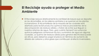 El Reciclaje ayuda a proteger el Medio
Ambiente
 El Reciclaje reduce drásticamente la cantidad de basura que se deposita
en las alcantarillas, en los rellenos sanitarios o se queman en las plantas
incineradoras. El Alcantarillado de la mayoría de las ciudades está
diseñado para recibir productos químicos tóxicos procedentes de la
descomposición de residuos sólidos, y tratan de evitar que lleguen a
nuestros sistemas de agua. Pero, ¿por cuánto tiempo? Las sustancias
químicas peligrosas contaminan los ríos y suministros de agua en algunas
ciudades. La quema de residuos sólidos para generar electricidad puede
ser eficaz, pero debemos pagar el precio en términos de aumento de
dióxido de carbono y otros gases que contribuyen al efecto invernadero.
 