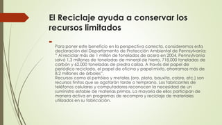 El Reciclaje ayuda a conservar los
recursos limitados

Para poner este beneficio en la perspectiva correcta, consideremos esta
declaración del Departamento de Protección Ambiental de Pennsylvania:
” Al reciclar más de 1 millón de toneladas de acero en 2004, Pennsylvania
salvó 1,3 millones de toneladas de mineral de hierro, 718.000 toneladas de
carbón y 62.000 toneladas de piedra caliza. A través del papel de
periódico reciclado, el papel de oficina y papel mixto, ahorramos más de
8,2 millones de árboles”.
Recursos como el petróleo y metales (oro, plata, bauxita, cobre, etc.) son
recursos finitos que se agotarán tarde o temprano. Los fabricantes de
teléfonos celulares y computadores reconocen la necesidad de un
suministro estable de materias primas. La mayoría de ellos participan de
manera activa en programas de recompra y reciclaje de materiales
utilizados en su fabricación.
 