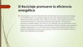 El Reciclaje promueve la eficiencia
energética
 El reciclaje es mucho más eficiente en términos de consumo de energía,
en comparación con producir algo a partir de materias primas nuevas.
Hecho a escala mundial, esto implica una reducción significativa en los
costos de energía. La energía necesaria para extraer, transportar y
procesar metales desde una mina a una refinería, es obviamente mucho
mayor que lo que se requiere para reciclar metales extraídos de productos
usados. Igualmente, se consume más energía para la fabricación de un
aluminio totalmente nuevo, que el que se consume para fabricar latas a
partir de materiales reciclados!
 