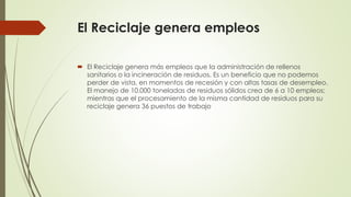 El Reciclaje genera empleos
 El Reciclaje genera más empleos que la administración de rellenos
sanitarios o la incineración de residuos. Es un beneficio que no podemos
perder de vista, en momentos de recesión y con altas tasas de desempleo.
El manejo de 10.000 toneladas de residuos sólidos crea de 6 a 10 empleos;
mientras que el procesamiento de la misma cantidad de residuos para su
reciclaje genera 36 puestos de trabajo
 