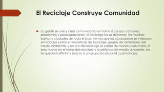El Reciclaje Construye Comunidad
 La gente se une y crea comunidades en torno a causas comunes,
problemas y preocupaciones. El Reciclaje no es diferente. En muchos
barrios y ciudades de todo el país, vemos que los ciudadanos se interesan
en trabajar juntos en iniciativas de Reciclaje, grupos de defensores del
medio ambiente, y en pro del reciclaje se crean de manera voluntaria. Si
eres nuevo en el tema del reciclaje y la defensa del medio ambiente, no
te quedará difícil ir y buscar a un grupo local por el cual trabajar.
 