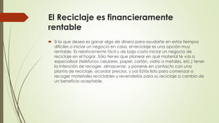 El Reciclaje es financieramente
rentable
 Si lo que desea es ganar algo de dinero para ayudarte en estos tiempos
difíciles o iniciar un negocio en casa, el reciclaje es una opción muy
rentable. Es relativamente fácil y de bajo costo iniciar un negocio de
reciclaje en el hogar. Sólo tienes que planear en qué material te vas a
especializar (teléfonos celulares, papel, cartón, vidrio o metales, etc.) tener
la intención de recoger, almacenar, y ponerse en contacto con una
planta de reciclaje, acordar precios, y ya! Estás listo para comenzar a
recoger materiales reciclables y revenderlos para su reciclaje a cambio de
un beneficio aceptable.
 
