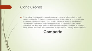 Conclusiones
 El Reciclaje nos beneficia a cada uno de nosotros, a la sociedad y al
medio ambiente. Para muchos de nosotros, el reciclaje se ha convertido
en una segunda naturaleza, una nueva forma de vida. Es un pequeño
pero extremadamente vital componente en la protección del medio
ambiente. Sin reciclaje, todos nuestros esfuerzos para proteger el planeta
serán menos eficaces, incluso inútiles. Vamos todos…. a seguir Reciclando!
Comparte
 