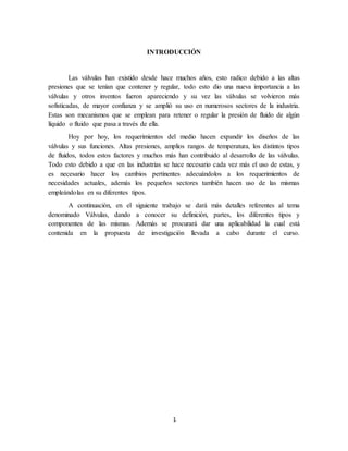 1
INTRODUCCIÓN
Las válvulas han existido desde hace muchos años, esto radico debido a las altas
presiones que se tenían que contener y regular, todo esto dio una nueva importancia a las
válvulas y otros inventos fueron apareciendo y su vez las válvulas se volvieron más
sofisticadas, de mayor confianza y se amplió su uso en numerosos sectores de la industria.
Estas son mecanismos que se emplean para retener o regular la presión de fluido de algún
líquido o fluido que pasa a través de ella.
Hoy por hoy, los requerimientos del medio hacen expandir los diseños de las
válvulas y sus funciones. Altas presiones, amplios rangos de temperatura, los distintos tipos
de fluidos, todos estos factores y muchos más han contribuido al desarrollo de las válvulas.
Todo esto debido a que en las industrias se hace necesario cada vez más el uso de estas, y
es necesario hacer los cambios pertinentes adecuándolos a los requerimientos de
necesidades actuales, además los pequeños sectores también hacen uso de las mismas
empleándolas en su diferentes tipos.
A continuación, en el siguiente trabajo se dará más detalles referentes al tema
denominado Válvulas, dando a conocer su definición, partes, los diferentes tipos y
componentes de las mismas. Además se procurará dar una aplicabilidad la cual está
contenida en la propuesta de investigación llevada a cabo durante el curso.
 