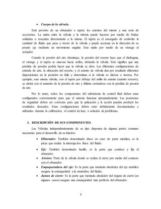 3
 Cuerpo de la válvula.
Está provisto de un obturador o tapón, los asientos del mismo y una serie de
accesorios. La unión entre la válvula y la tubería puede hacerse por medio de bridas
soldadas o roscadas directamente a la misma. El tapón es el encargado de controlar la
cantidad de fluido que pasa a través de la válvula y puede accionar en la dirección de su
propio eje mediante un movimiento angular. Esta unido por medio de un vástago al
actuador.
Cuando la presión del aire disminuye, la presión del resorte hace que el diafragma,
el vástago y el tapón se muevan hacia arriba, abriendo la válvula. Esto significa que una
pérdida de presión podría hacer que la válvula se abra. Las diferentes configuraciones de
entrada de aire, la ubicación del resorte, y el asiento de válvula dan por resultado diferentes
disposiciones en la posición en falla y determinan si la válvula es directa o inversa. Por
ejemplo, esta misma válvula, con el tapón por debajo del anillo de asiento (asiento reverso),
se abrirá con el aumento de la presión de aire y fallaría cerrándose con la pérdida de presión
de aire.
Por lo tanto, todos los componentes del subsistema de control final deben estar
configurados correctamente para que el sistema funcione apropiadamente. Las posiciones
de segundad deben ser correctas para que la aplicación y la acción puedan producir los
resultados deseados. Estas configuraciones deben estar debidamente documentadas y
utilizadas durante la calibración, el control de lazo, o solución de problemas.
3. DESCRIPCIÓN DE SUS COMPONENTES
Las Válvulas independientemente de su tipo disponen de algunas partes comunes
necesarias para el desarrollo de su función:
 Obturador: También denominado disco en caso de parte metálica, es la
pieza que realiza la interrupción física del fluido.
 Eje: También denominado husillo, es la parte que conduce y fija el
obturador.
 Asiento: Parte de la válvula donde se realiza el cierre por medio del contacto
con el obturador.
 Empaquetadura del eje: Es la parte que montada alrededor del eje metálico
asegura la estanqueidad a la atmósfera del fluido.
 Juntas de cierre: Es la parte que montada alrededor del órgano de cierre (en
algunos casos) asegura una estanqueidad más perfecta del obturador.
 