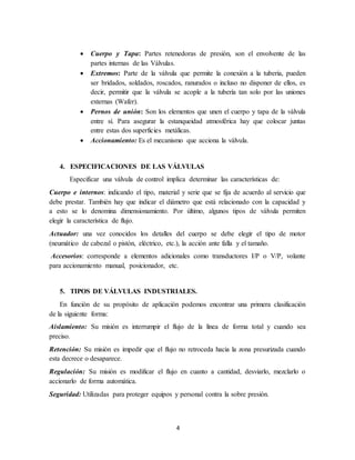 4
 Cuerpo y Tapa: Partes retenedoras de presión, son el envolvente de las
partes internas de las Válvulas.
 Extremos: Parte de la válvula que permite la conexión a la tubería, pueden
ser bridados, soldados, roscados, ranurados o incluso no disponer de ellos, es
decir, permitir que la válvula se acople a la tubería tan solo por las uniones
externas (Wafer).
 Pernos de unión: Son los elementos que unen el cuerpo y tapa de la válvula
entre sí. Para asegurar la estanqueidad atmosférica hay que colocar juntas
entre estas dos superficies metálicas.
 Accionamiento: Es el mecanismo que acciona la válvula.
4. ESPECIFICACIONES DE LAS VÁLVULAS
Especificar una válvula de control implica determinar las características de:
Cuerpo e internos: indicando el tipo, material y serie que se fija de acuerdo al servicio que
debe prestar. También hay que indicar el diámetro que está relacionado con la capacidad y
a esto se lo denomina dimensionamiento. Por último, algunos tipos de válvula permiten
elegir la característica de flujo.
Actuador: una vez conocidos los detalles del cuerpo se debe elegir el tipo de motor
(neumático de cabezal o pistón, eléctrico, etc.), la acción ante falla y el tamaño.
Accesorios: corresponde a elementos adicionales como transductores I/P o V/P, volante
para accionamiento manual, posicionador, etc.
5. TIPOS DE VÁLVULAS INDUSTRIALES.
En función de su propósito de aplicación podemos encontrar una primera clasificación
de la siguiente forma:
Aislamiento: Su misión es interrumpir el flujo de la línea de forma total y cuando sea
preciso.
Retención: Su misión es impedir que el flujo no retroceda hacia la zona presurizada cuando
esta decrece o desaparece.
Regulación: Su misión es modificar el flujo en cuanto a cantidad, desviarlo, mezclarlo o
accionarlo de forma automática.
Seguridad: Utilizadas para proteger equipos y personal contra la sobre presión.
 