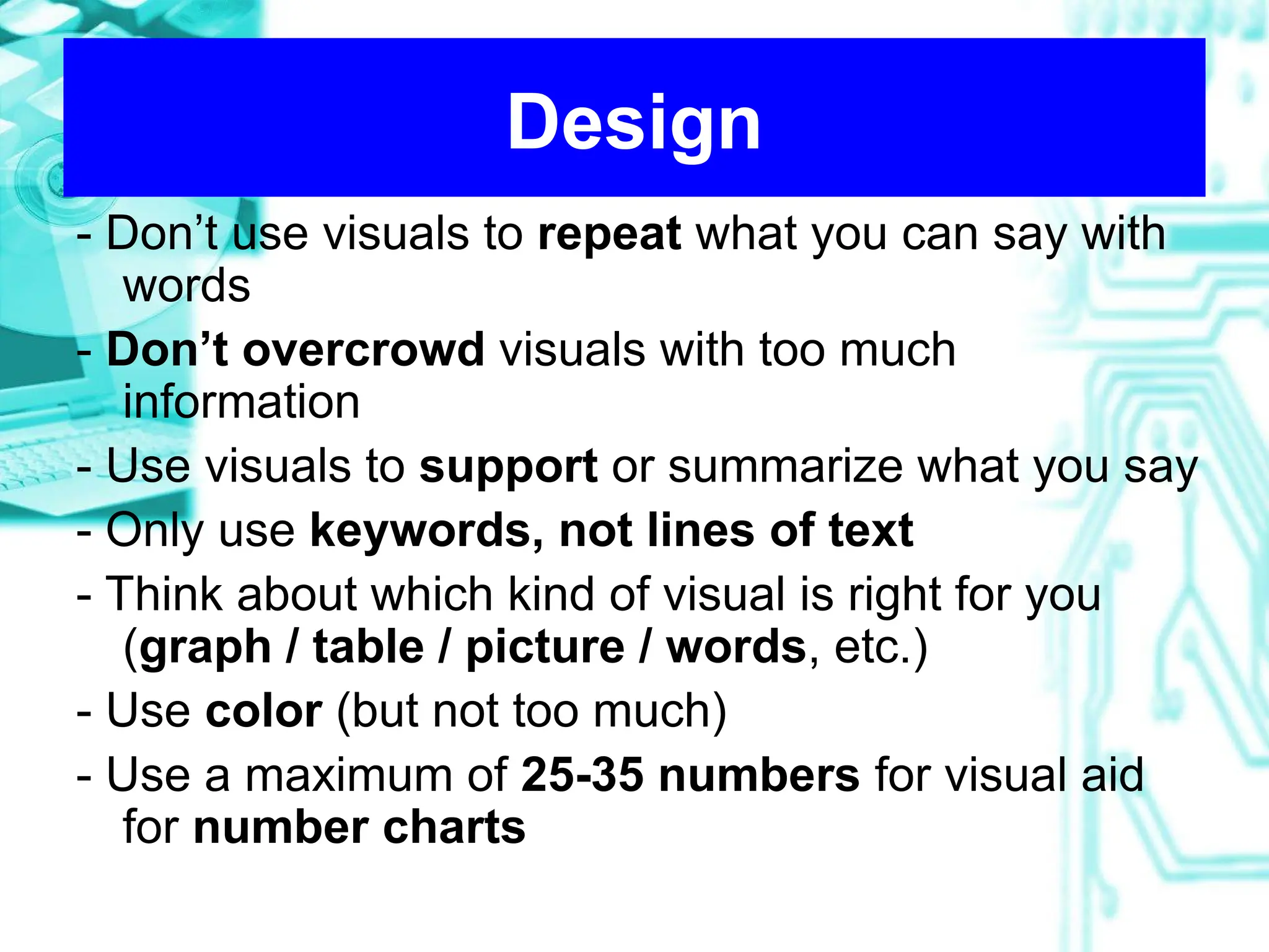 Design
- Don’t use visuals to repeat what you can say with
words
- Don’t overcrowd visuals with too much
information
- Use visuals to support or summarize what you say
- Only use keywords, not lines of text
- Think about which kind of visual is right for you
(graph / table / picture / words, etc.)
- Use color (but not too much)
- Use a maximum of 25-35 numbers for visual aid
for number charts
 