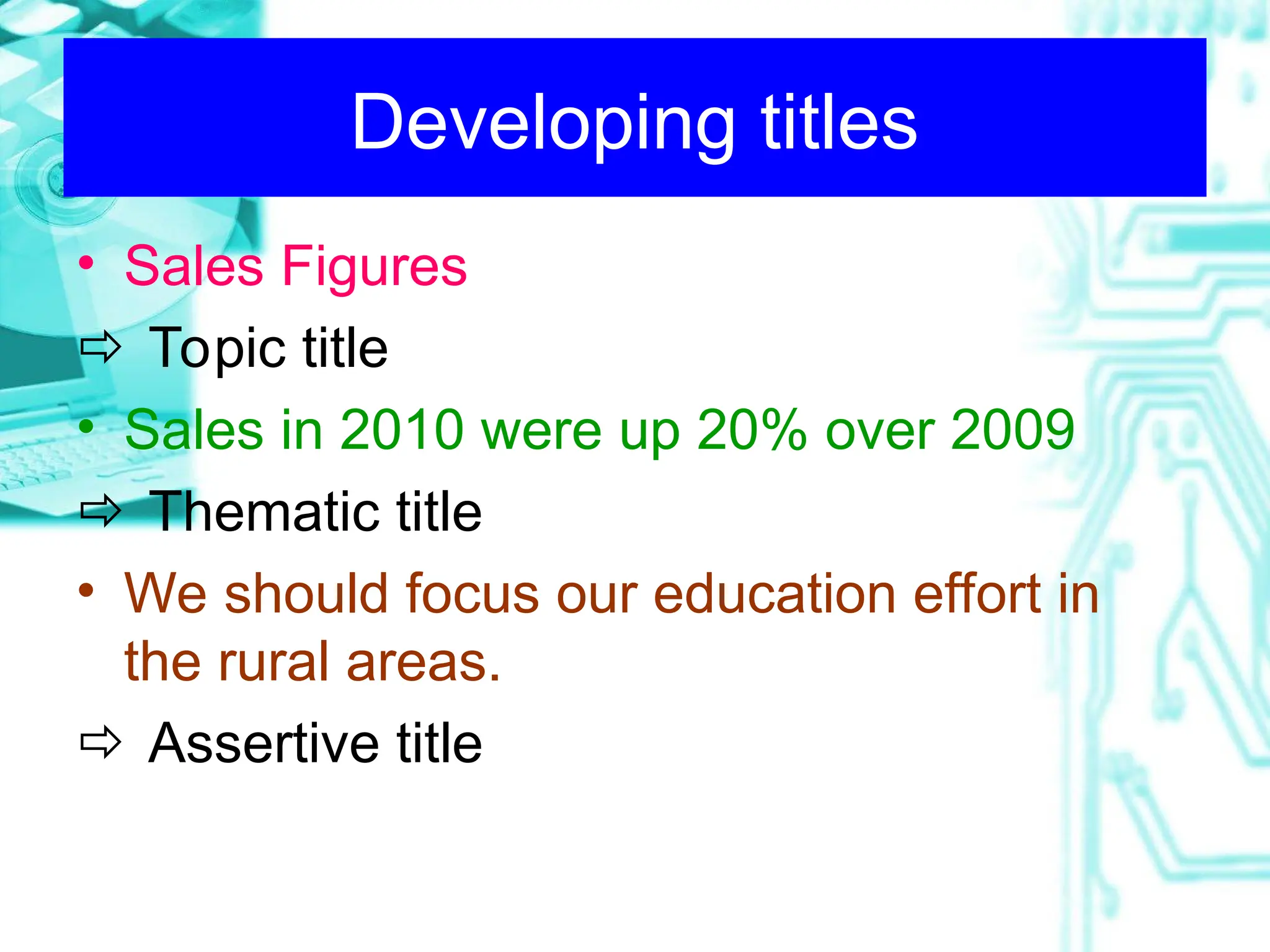 Developing titles
• Sales Figures
 Topic title
• Sales in 2010 were up 20% over 2009
 Thematic title
• We should focus our education effort in
the rural areas.
 Assertive title
 