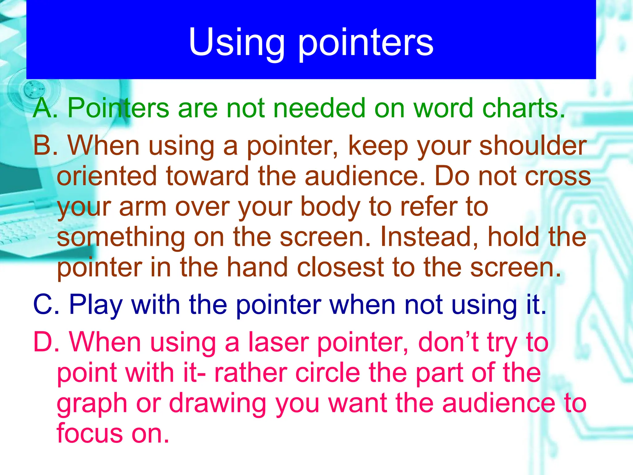 Using pointers
A. Pointers are not needed on word charts.
B. When using a pointer, keep your shoulder
oriented toward the audience. Do not cross
your arm over your body to refer to
something on the screen. Instead, hold the
pointer in the hand closest to the screen.
C. Play with the pointer when not using it.
D. When using a laser pointer, don’t try to
point with it- rather circle the part of the
graph or drawing you want the audience to
focus on.
 