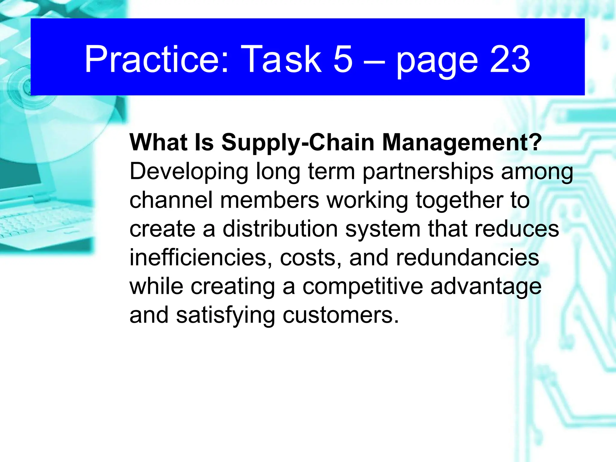 What Is Supply-Chain Management?
Developing long term partnerships among
channel members working together to
create a distribution system that reduces
inefficiencies, costs, and redundancies
while creating a competitive advantage
and satisfying customers.
Practice: Task 5 – page 23
 