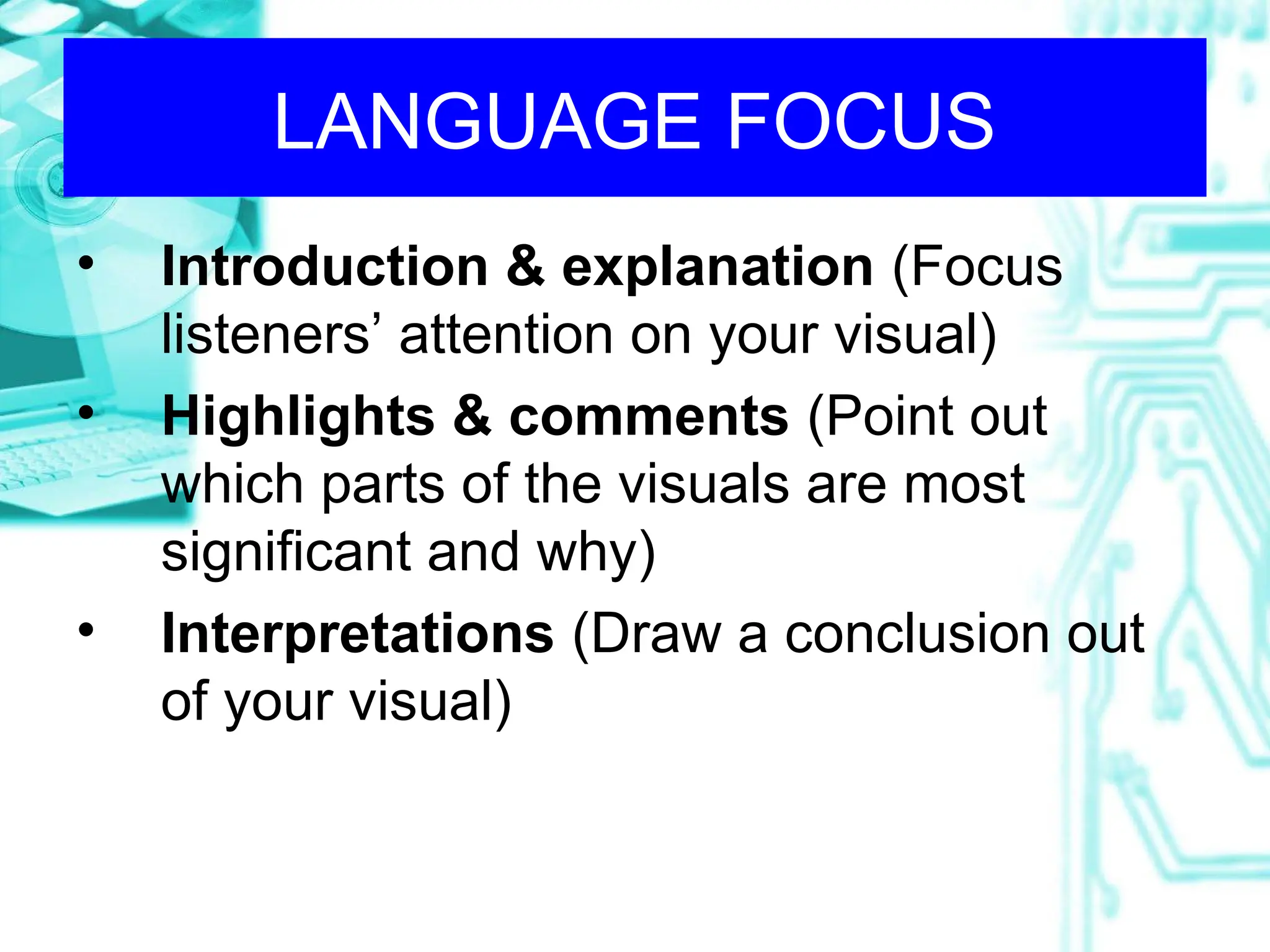 LANGUAGE FOCUS
• Introduction & explanation (Focus
listeners’ attention on your visual)
• Highlights & comments (Point out
which parts of the visuals are most
significant and why)
• Interpretations (Draw a conclusion out
of your visual)
 
