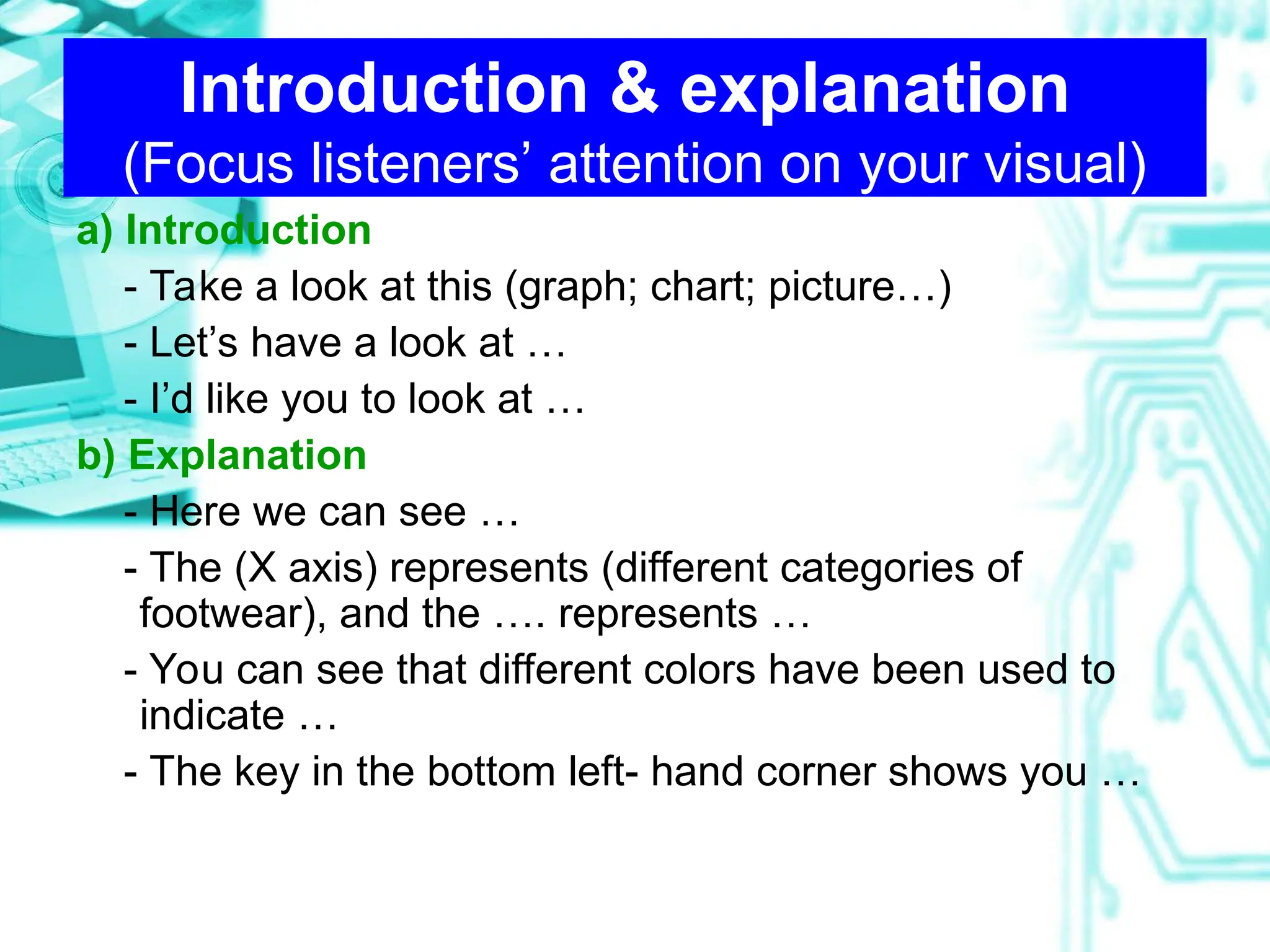 Introduction & explanation
(Focus listeners’ attention on your visual)
a) Introduction
- Take a look at this (graph; chart; picture…)
- Let’s have a look at …
- I’d like you to look at …
b) Explanation
- Here we can see …
- The (X axis) represents (different categories of
footwear), and the …. represents …
- You can see that different colors have been used to
indicate …
- The key in the bottom left- hand corner shows you …
 
