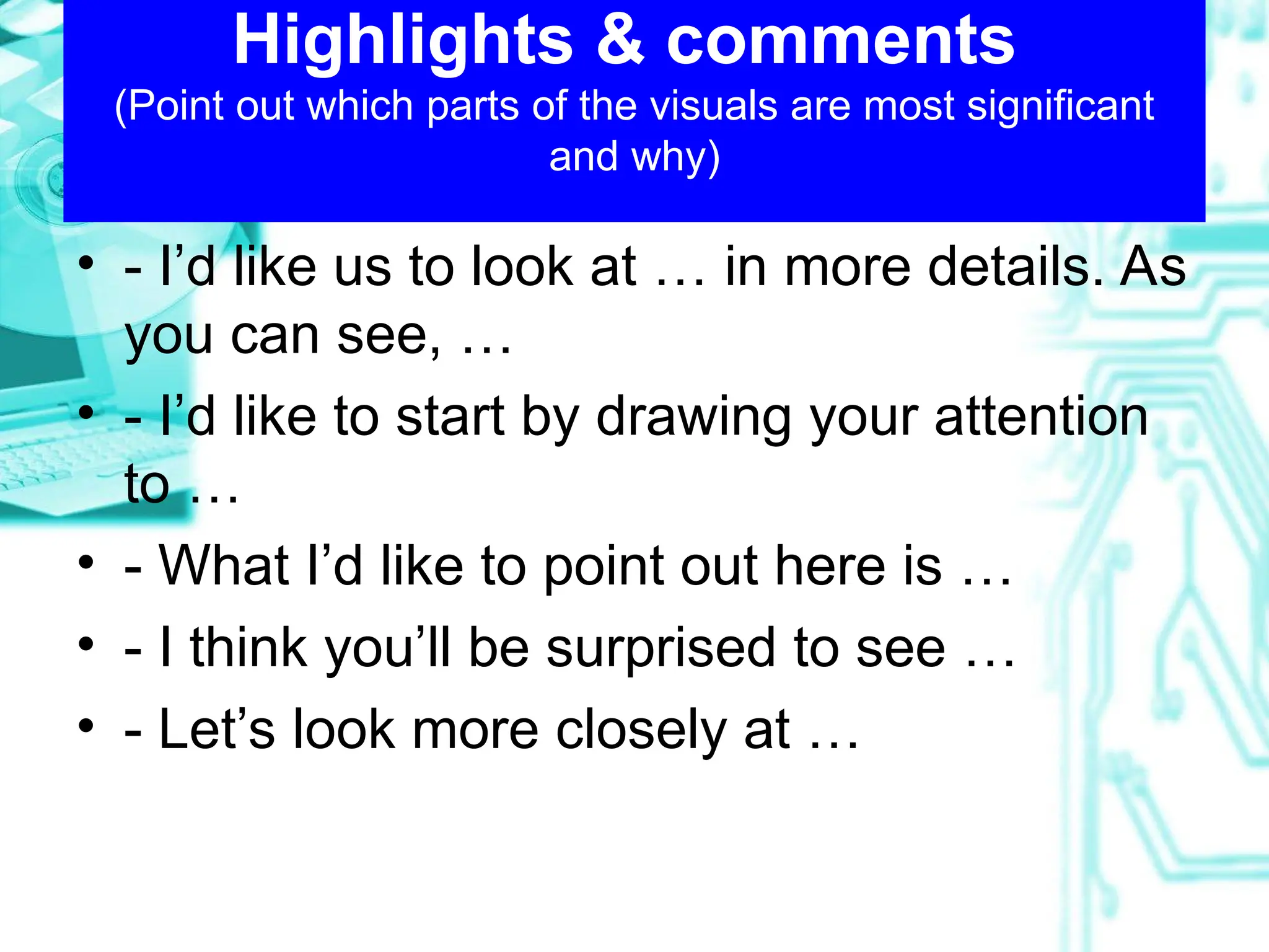 Highlights & comments
(Point out which parts of the visuals are most significant
and why)
• - I’d like us to look at … in more details. As
you can see, …
• - I’d like to start by drawing your attention
to …
• - What I’d like to point out here is …
• - I think you’ll be surprised to see …
• - Let’s look more closely at …
 