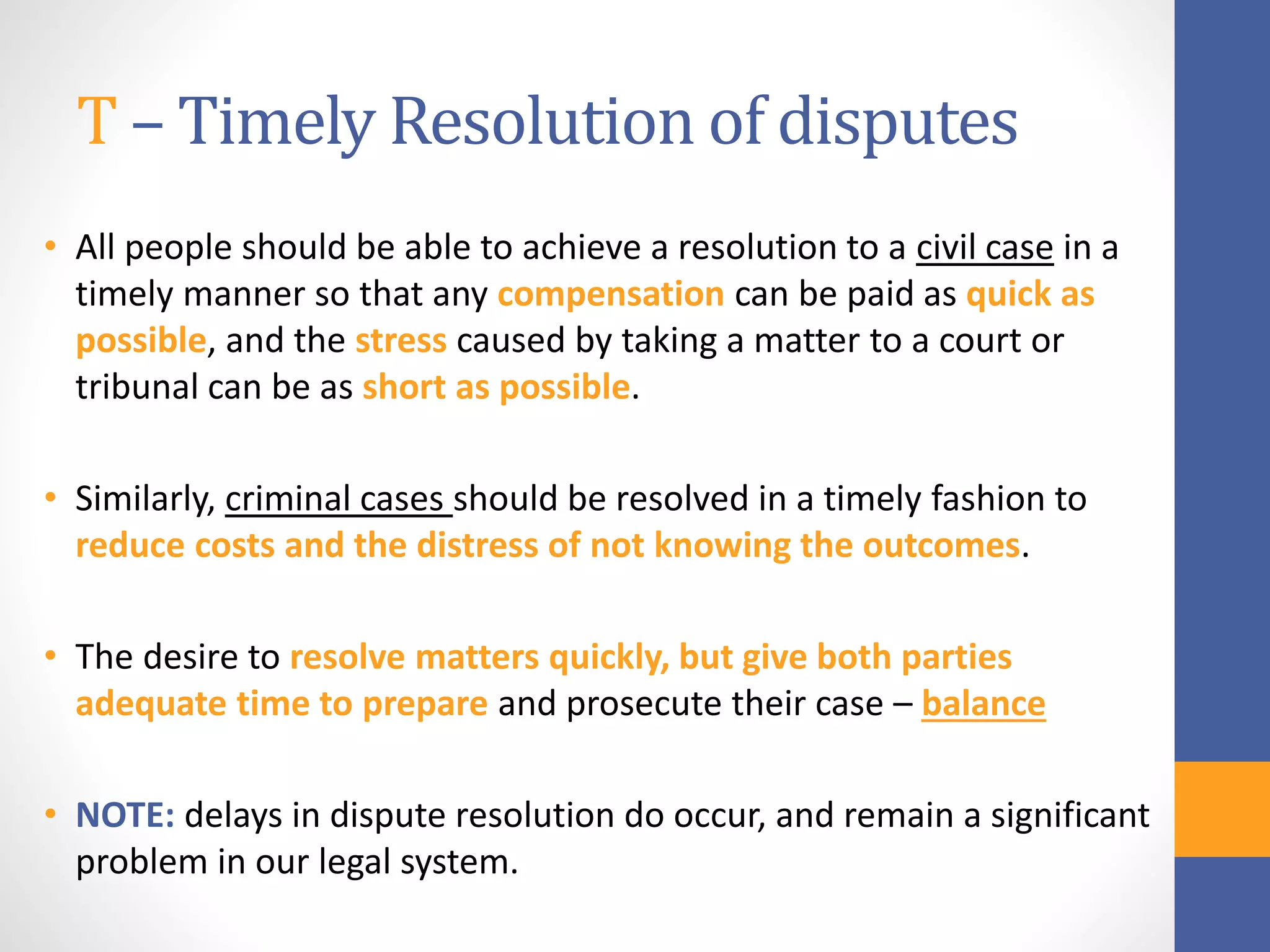 T – Timely Resolution of disputes
• All people should be able to achieve a resolution to a civil case in a
timely manner so that any compensation can be paid as quick as
possible, and the stress caused by taking a matter to a court or
tribunal can be as short as possible.
• Similarly, criminal cases should be resolved in a timely fashion to
reduce costs and the distress of not knowing the outcomes.
• The desire to resolve matters quickly, but give both parties
adequate time to prepare and prosecute their case – balance
• NOTE: delays in dispute resolution do occur, and remain a significant
problem in our legal system.
 