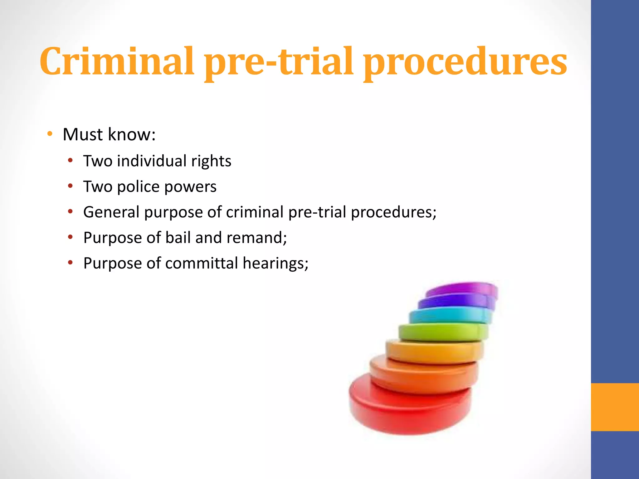 Criminal pre-trial procedures
• Must know:
• Two individual rights
• Two police powers
• General purpose of criminal pre-trial procedures;
• Purpose of bail and remand;
• Purpose of committal hearings;
 
