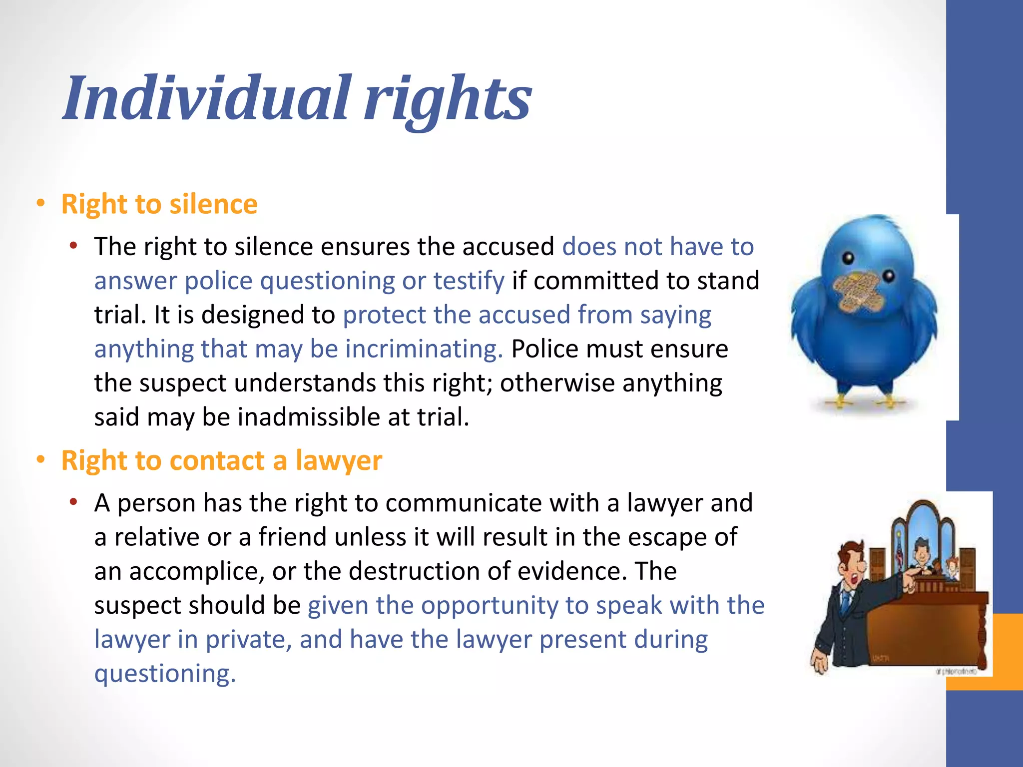 Individual rights
• Right to silence
• The right to silence ensures the accused does not have to
answer police questioning or testify if committed to stand
trial. It is designed to protect the accused from saying
anything that may be incriminating. Police must ensure
the suspect understands this right; otherwise anything
said may be inadmissible at trial.
• Right to contact a lawyer
• A person has the right to communicate with a lawyer and
a relative or a friend unless it will result in the escape of
an accomplice, or the destruction of evidence. The
suspect should be given the opportunity to speak with the
lawyer in private, and have the lawyer present during
questioning.
 