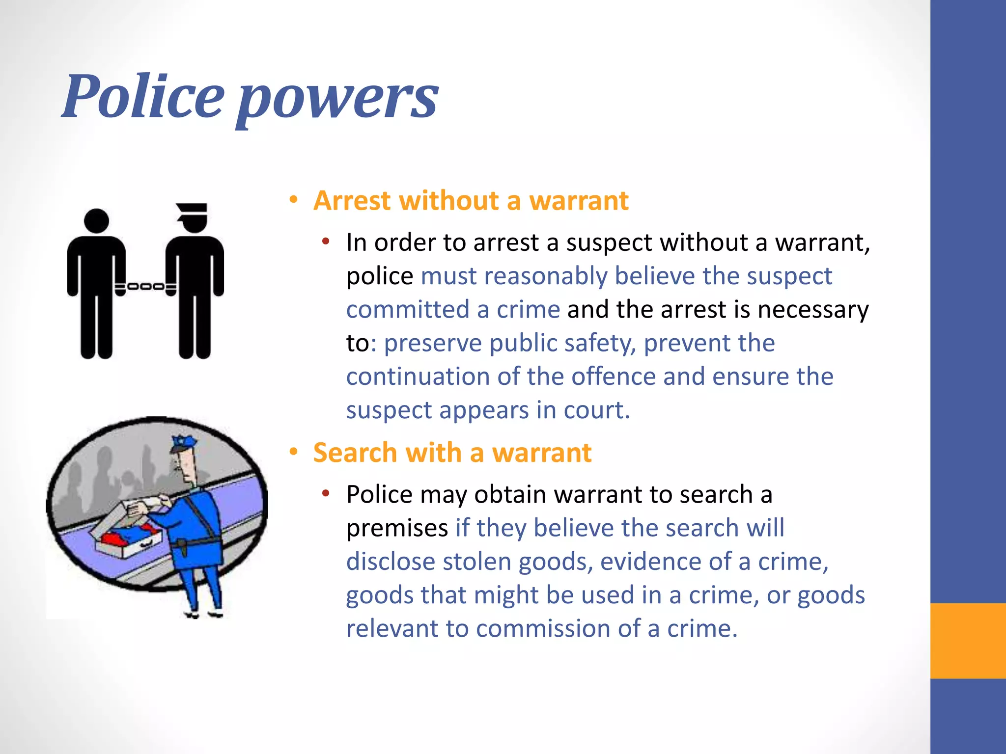 Police powers
• Arrest without a warrant
• In order to arrest a suspect without a warrant,
police must reasonably believe the suspect
committed a crime and the arrest is necessary
to: preserve public safety, prevent the
continuation of the offence and ensure the
suspect appears in court.
• Search with a warrant
• Police may obtain warrant to search a
premises if they believe the search will
disclose stolen goods, evidence of a crime,
goods that might be used in a crime, or goods
relevant to commission of a crime.
 