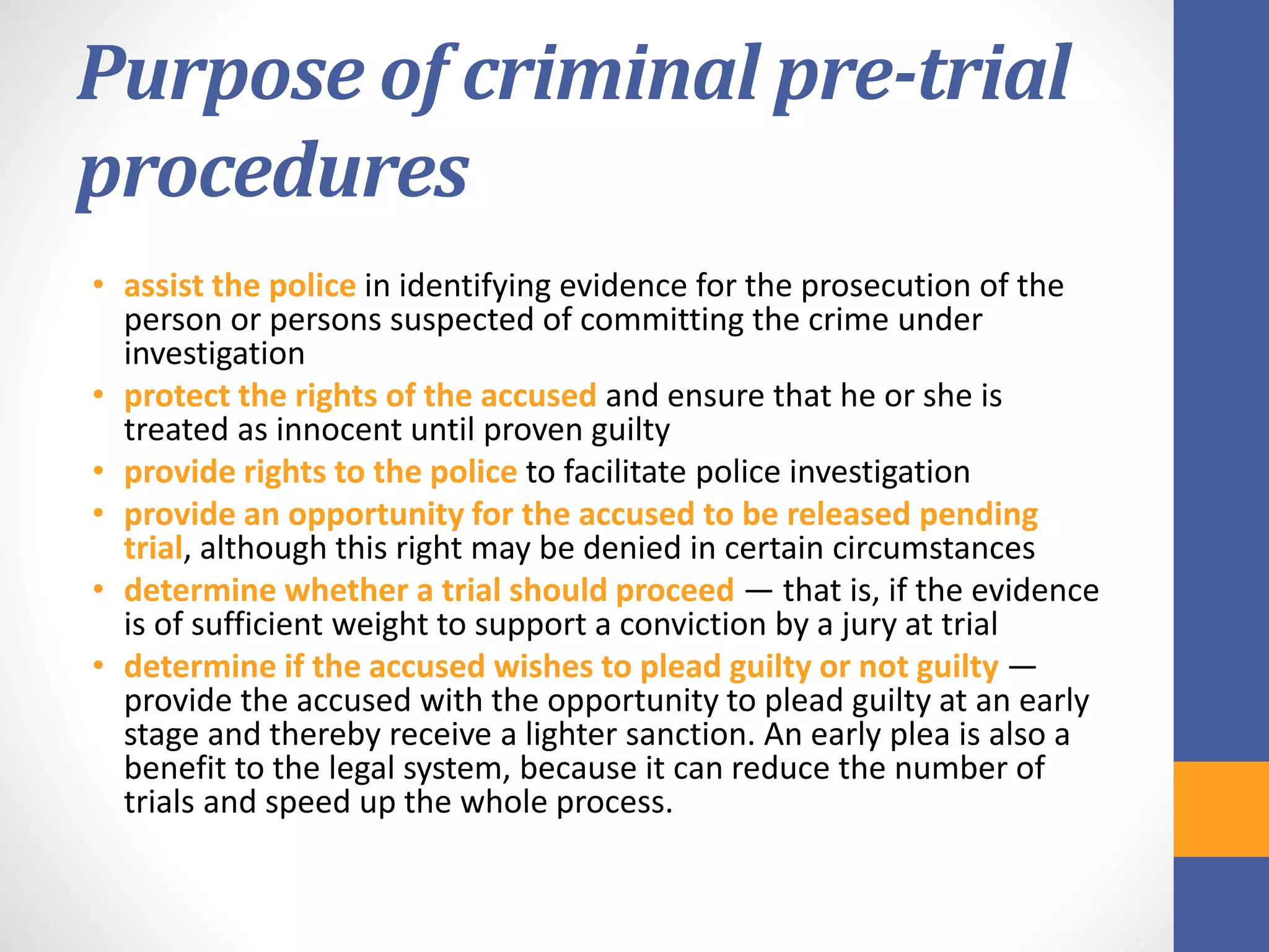 Purpose of criminal pre-trial
procedures
• assist the police in identifying evidence for the prosecution of the
person or persons suspected of committing the crime under
investigation
• protect the rights of the accused and ensure that he or she is
treated as innocent until proven guilty
• provide rights to the police to facilitate police investigation
• provide an opportunity for the accused to be released pending
trial, although this right may be denied in certain circumstances
• determine whether a trial should proceed — that is, if the evidence
is of sufficient weight to support a conviction by a jury at trial
• determine if the accused wishes to plead guilty or not guilty —
provide the accused with the opportunity to plead guilty at an early
stage and thereby receive a lighter sanction. An early plea is also a
benefit to the legal system, because it can reduce the number of
trials and speed up the whole process.
 