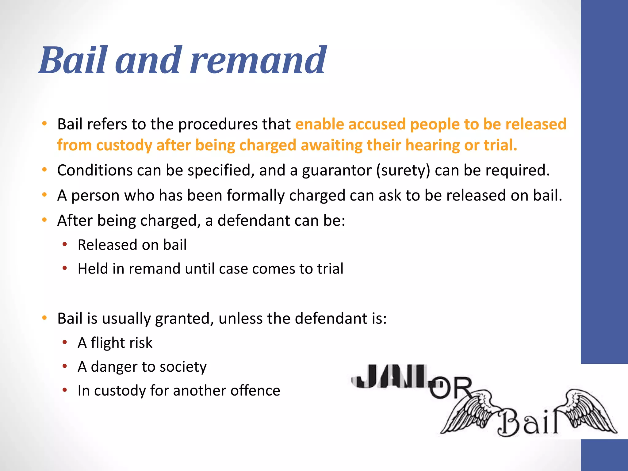 Bail and remand
• Bail refers to the procedures that enable accused people to be released
from custody after being charged awaiting their hearing or trial.
• Conditions can be specified, and a guarantor (surety) can be required.
• A person who has been formally charged can ask to be released on bail.
• After being charged, a defendant can be:
• Released on bail
• Held in remand until case comes to trial
• Bail is usually granted, unless the defendant is:
• A flight risk
• A danger to society
• In custody for another offence
 