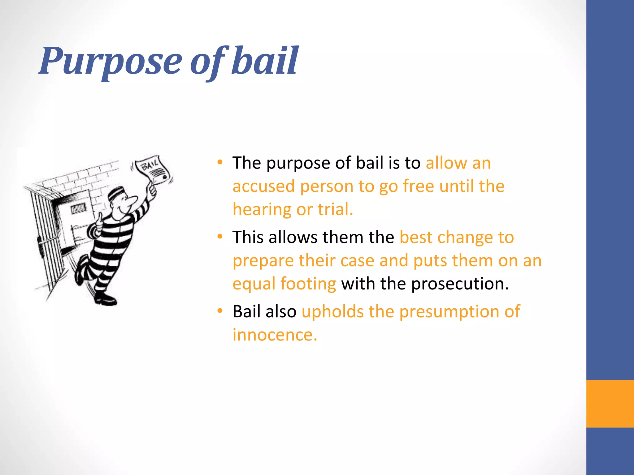 Purpose of bail
• The purpose of bail is to allow an
accused person to go free until the
hearing or trial.
• This allows them the best change to
prepare their case and puts them on an
equal footing with the prosecution.
• Bail also upholds the presumption of
innocence.
 