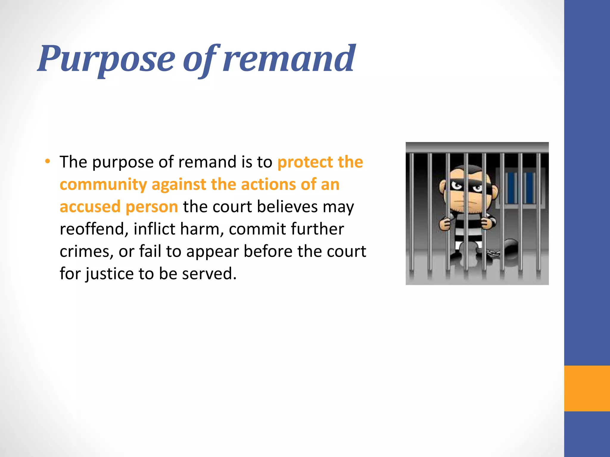 Purpose of remand
• The purpose of remand is to protect the
community against the actions of an
accused person the court believes may
reoffend, inflict harm, commit further
crimes, or fail to appear before the court
for justice to be served.
 