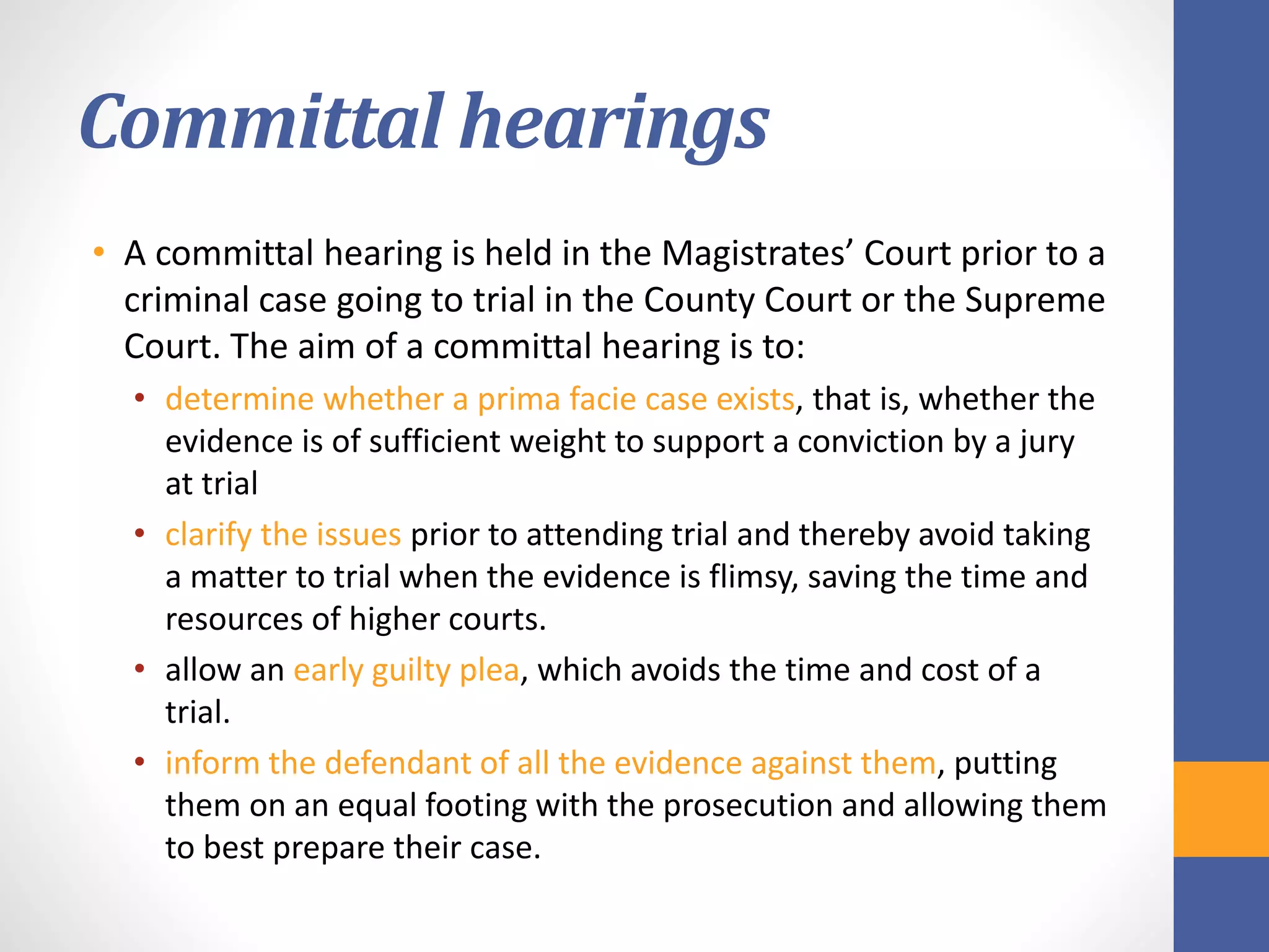 Committal hearings
• A committal hearing is held in the Magistrates’ Court prior to a
criminal case going to trial in the County Court or the Supreme
Court. The aim of a committal hearing is to:
• determine whether a prima facie case exists, that is, whether the
evidence is of sufficient weight to support a conviction by a jury
at trial
• clarify the issues prior to attending trial and thereby avoid taking
a matter to trial when the evidence is flimsy, saving the time and
resources of higher courts.
• allow an early guilty plea, which avoids the time and cost of a
trial.
• inform the defendant of all the evidence against them, putting
them on an equal footing with the prosecution and allowing them
to best prepare their case.
 