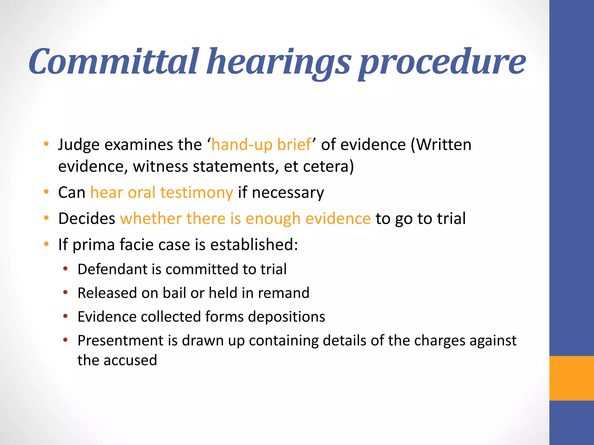 Committal hearings procedure
• Judge examines the ‘hand-up brief’ of evidence (Written
evidence, witness statements, et cetera)
• Can hear oral testimony if necessary
• Decides whether there is enough evidence to go to trial
• If prima facie case is established:
• Defendant is committed to trial
• Released on bail or held in remand
• Evidence collected forms depositions
• Presentment is drawn up containing details of the charges against
the accused
 