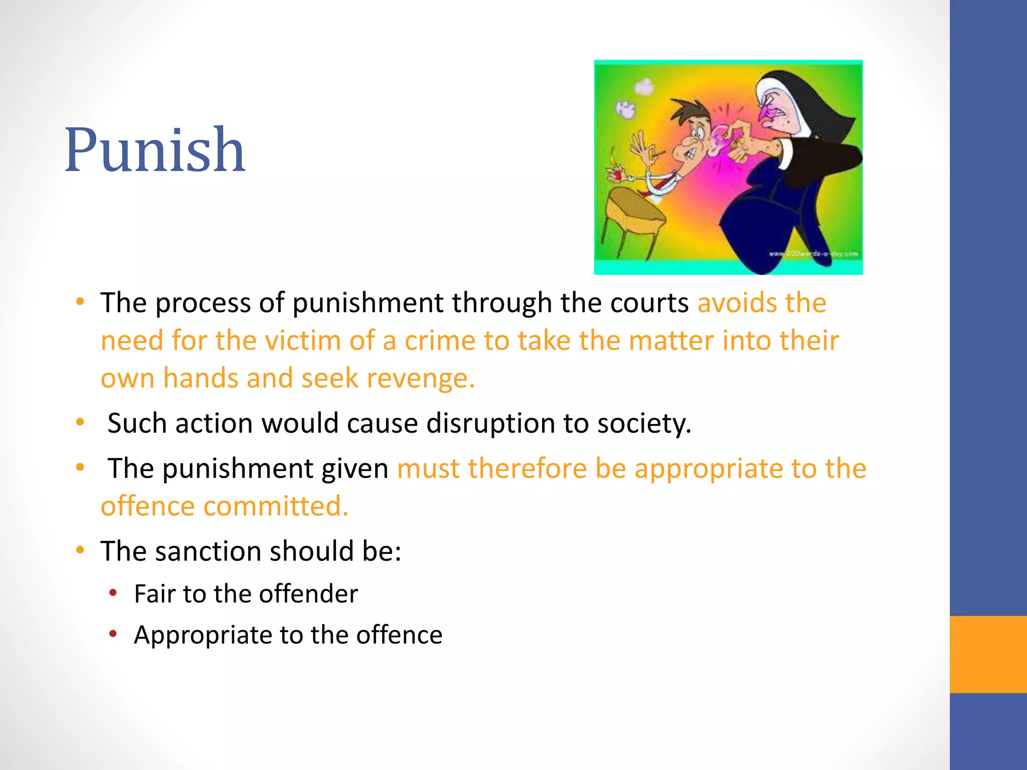 Punish
• The process of punishment through the courts avoids the
need for the victim of a crime to take the matter into their
own hands and seek revenge.
• Such action would cause disruption to society.
• The punishment given must therefore be appropriate to the
offence committed.
• The sanction should be:
• Fair to the offender
• Appropriate to the offence
 