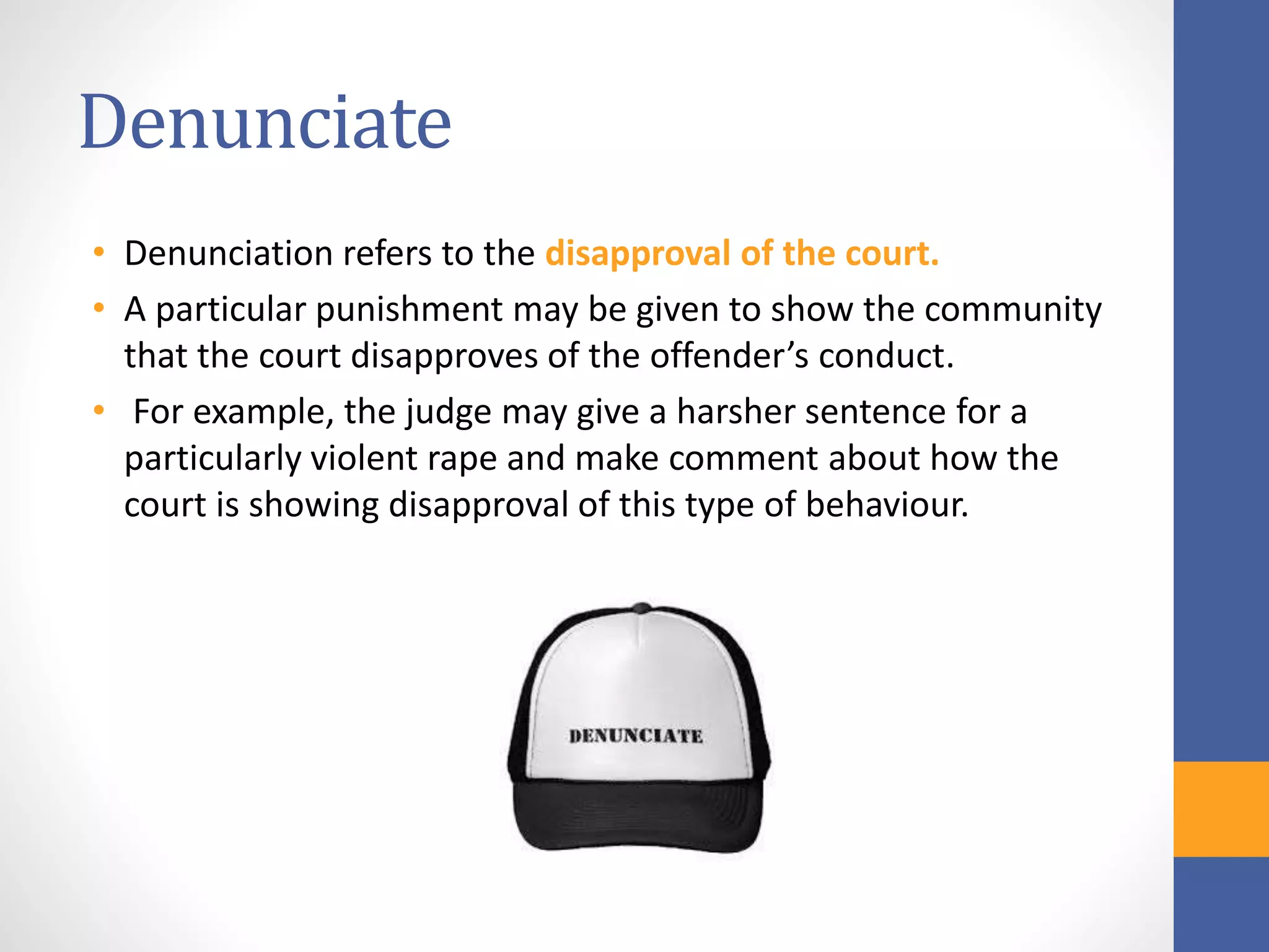 Denunciate
• Denunciation refers to the disapproval of the court.
• A particular punishment may be given to show the community
that the court disapproves of the offender’s conduct.
• For example, the judge may give a harsher sentence for a
particularly violent rape and make comment about how the
court is showing disapproval of this type of behaviour.
 