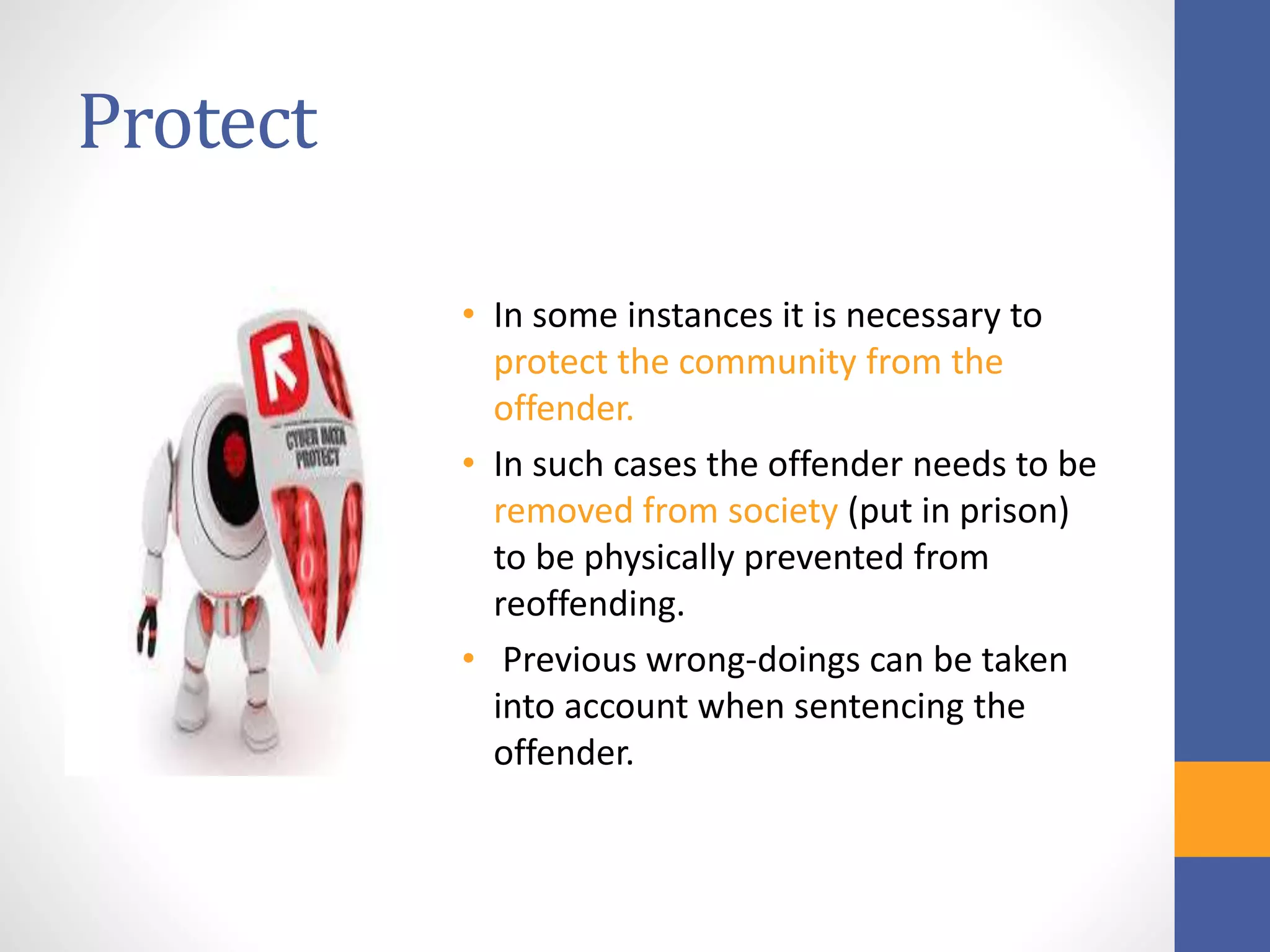 Protect
• In some instances it is necessary to
protect the community from the
offender.
• In such cases the offender needs to be
removed from society (put in prison)
to be physically prevented from
reoffending.
• Previous wrong-doings can be taken
into account when sentencing the
offender.
 