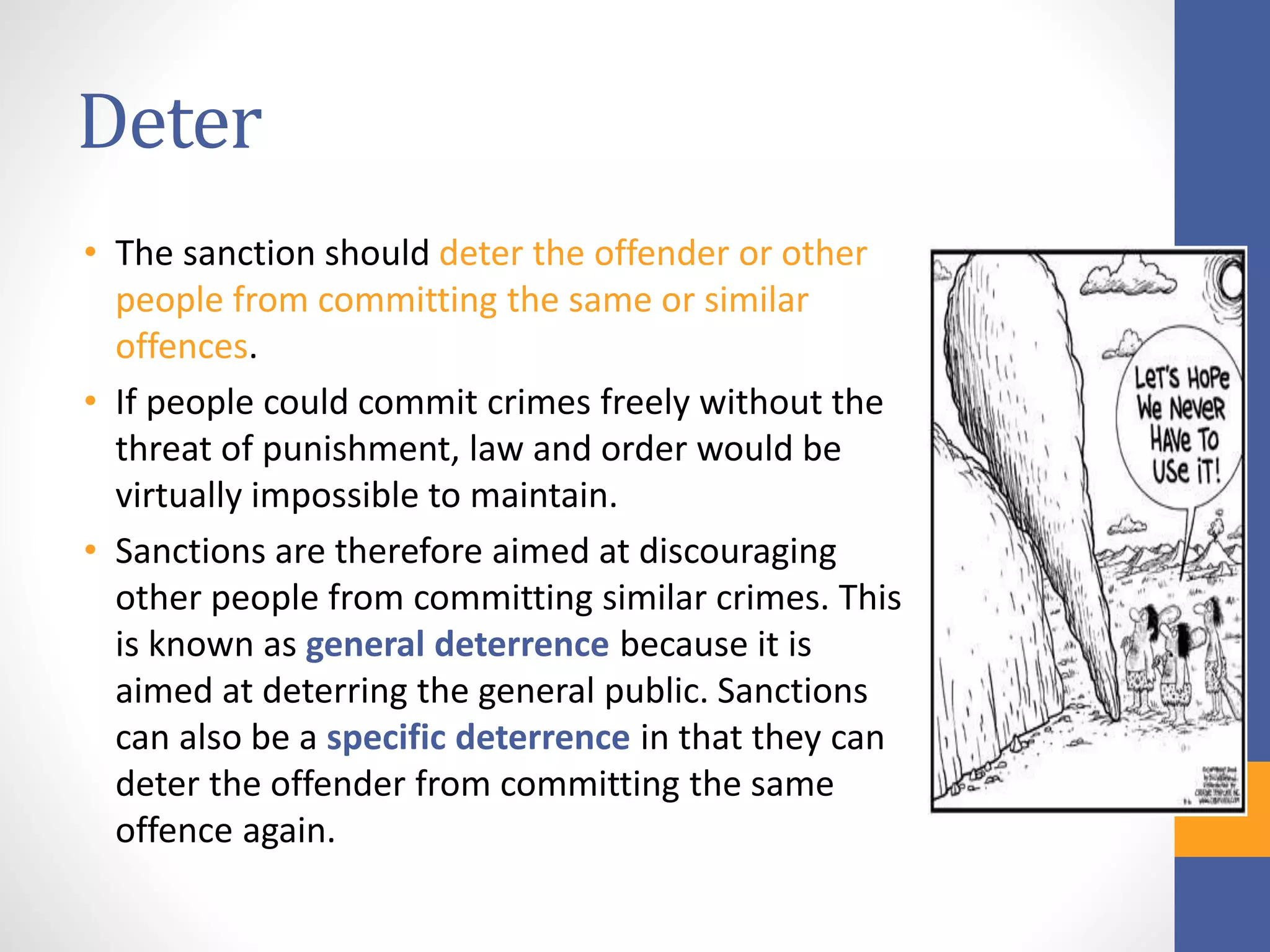 Deter
• The sanction should deter the offender or other
people from committing the same or similar
offences.
• If people could commit crimes freely without the
threat of punishment, law and order would be
virtually impossible to maintain.
• Sanctions are therefore aimed at discouraging
other people from committing similar crimes. This
is known as general deterrence because it is
aimed at deterring the general public. Sanctions
can also be a specific deterrence in that they can
deter the offender from committing the same
offence again.
 