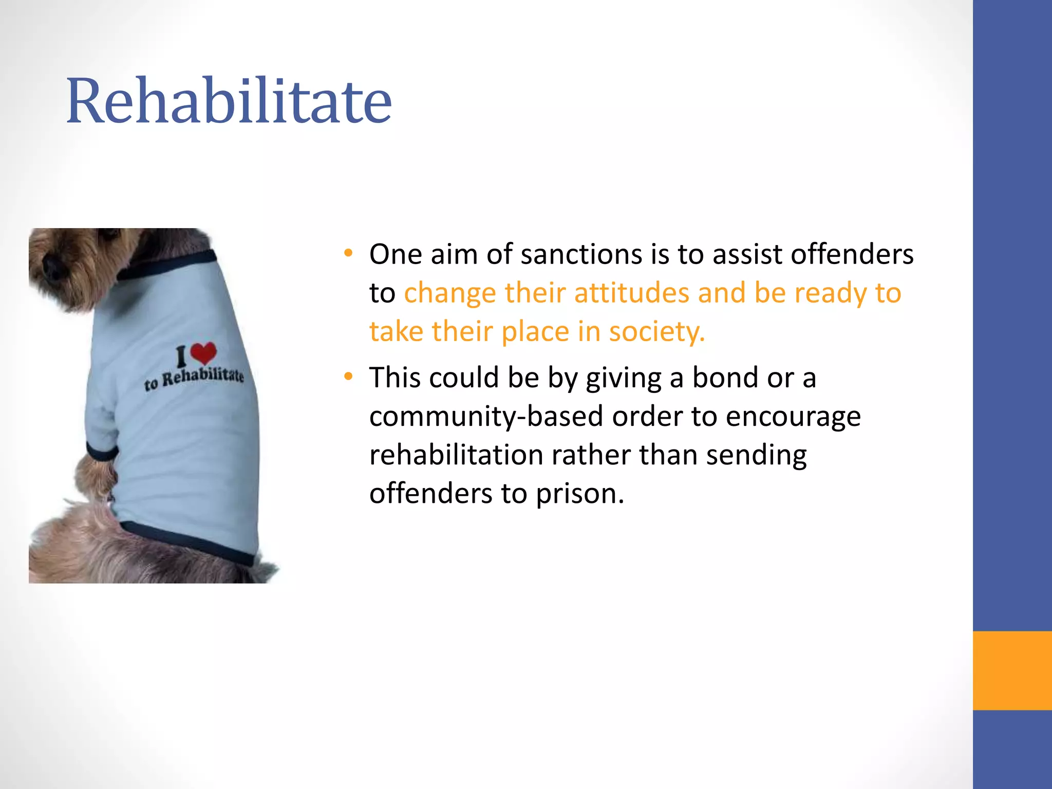 Rehabilitate
• One aim of sanctions is to assist offenders
to change their attitudes and be ready to
take their place in society.
• This could be by giving a bond or a
community-based order to encourage
rehabilitation rather than sending
offenders to prison.
 